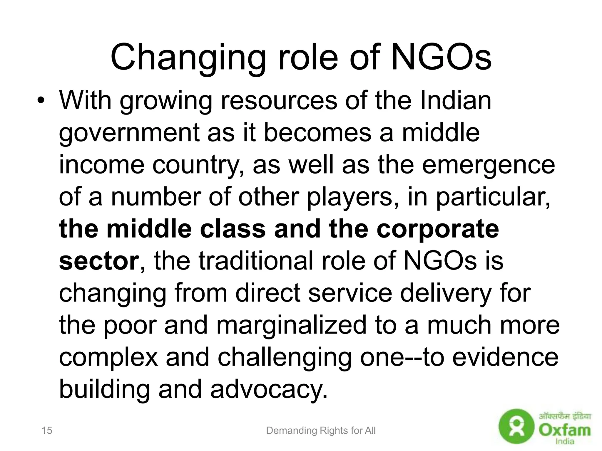 Changing role of NGOs With growing resources of the Indian government as it becomes a middle income country, as well as the emergence of a number of other players, in particular, the middle class and the corporate sector, the traditional role of NGOs is changing from direct service delivery for the poor and marginalized to a much more complex and challenging one--to evidence building and advocacy.  Demanding Rights for All15