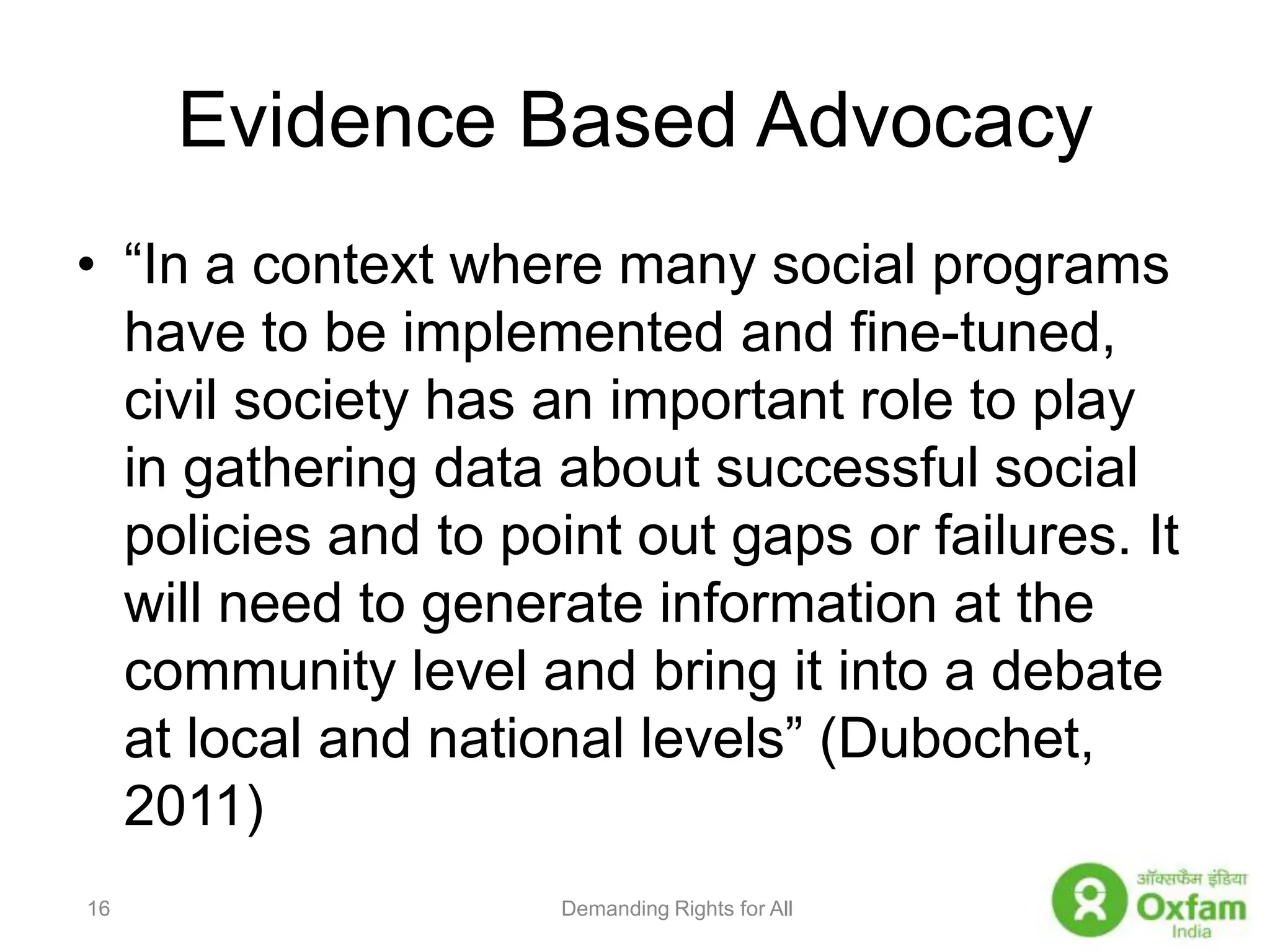 Evidence Based Advocacy“In a context where many social programs have to be implemented and fine-tuned, civil society has an important role to play in gathering data about successful social policies and to point out gaps or failures. It will need to generate information at the community level and bring it into a debate at local and national levels” (Dubochet, 2011)Demanding Rights for All16