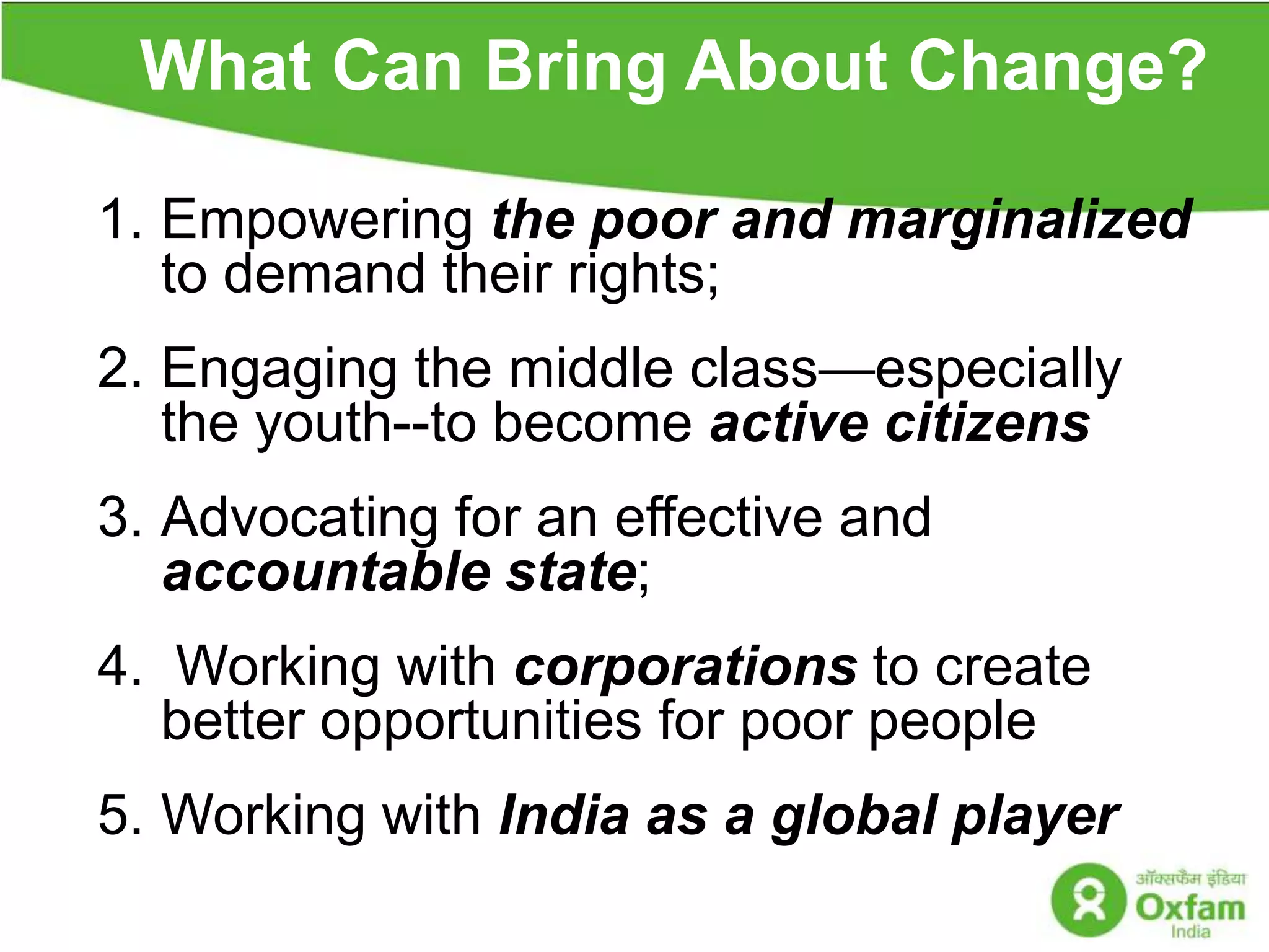 What Can Bring About Change? s Empowering the poor and marginalized to demand their rights;Engaging the middle class—especially the youth--to become active citizens3.	Advocating for an effective and accountable state; 4.  Working with corporations to create better opportunities for poor people5.	Working with India as a global player