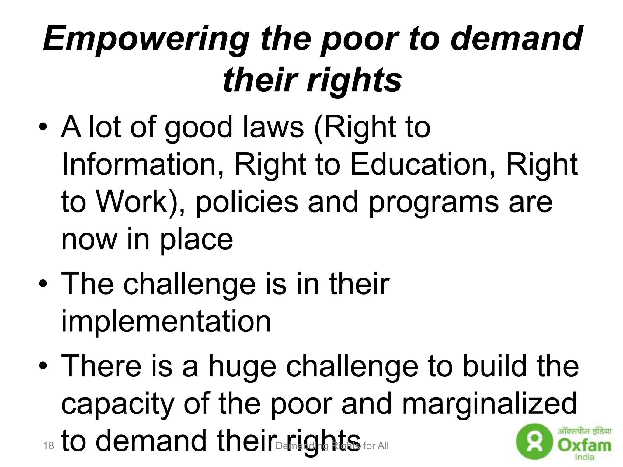 Empowering the poor to demand their rightsA lot of good laws (Right to Information, Right to Education, Right to Work), policies and programs are now in placeThe challenge is in their implementationThere is a huge challenge to build the capacity of the poor and marginalized to demand their rights Demanding Rights for All18