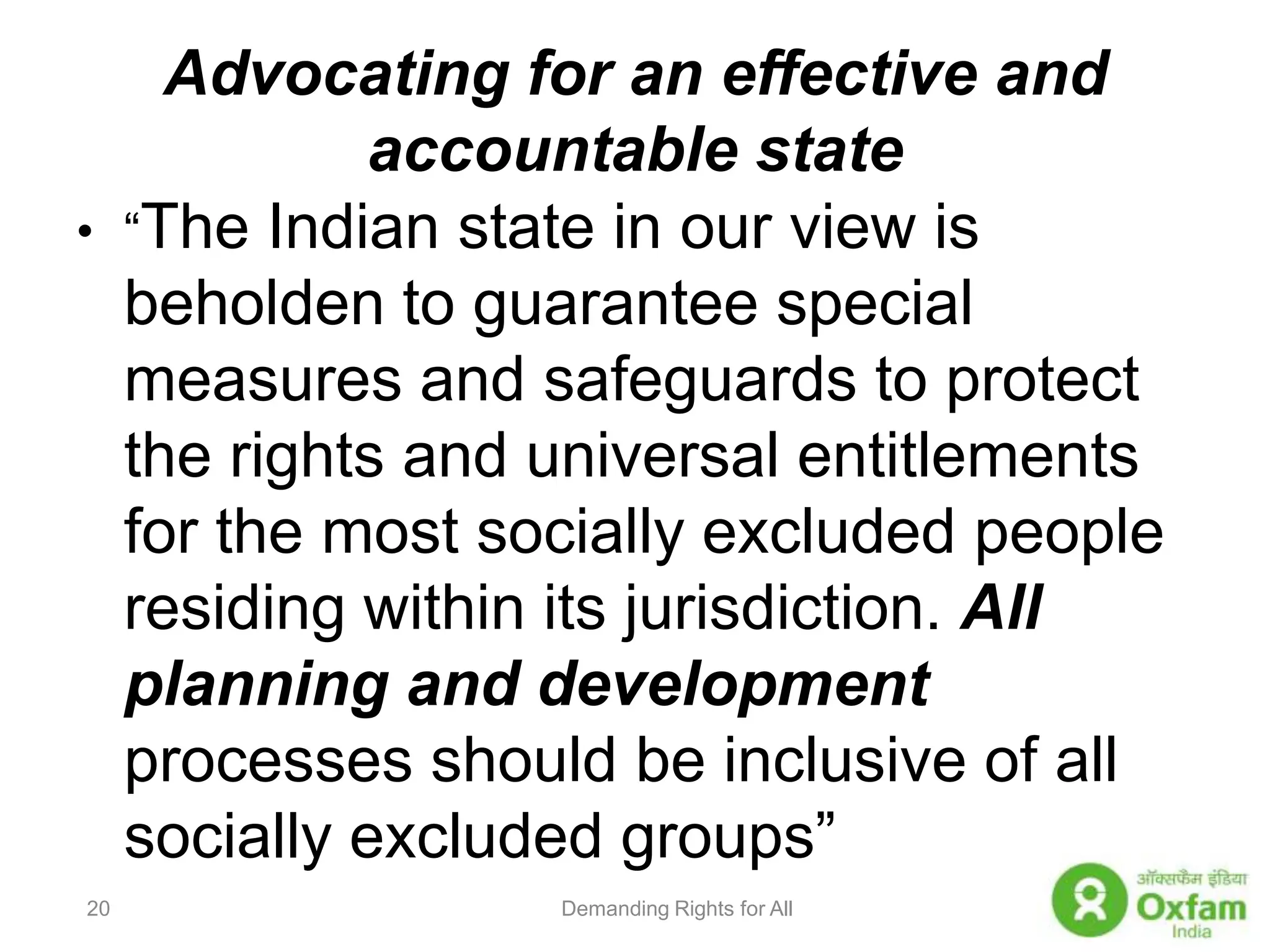 Advocating for an effective and accountable state“The Indian state in our view is beholden to guarantee special measures and safeguards to protect the rights and universal entitlements for the most socially excluded people residing within its jurisdiction. All planning and development processes should be inclusive of all socially excluded groups”  Demanding Rights for All20