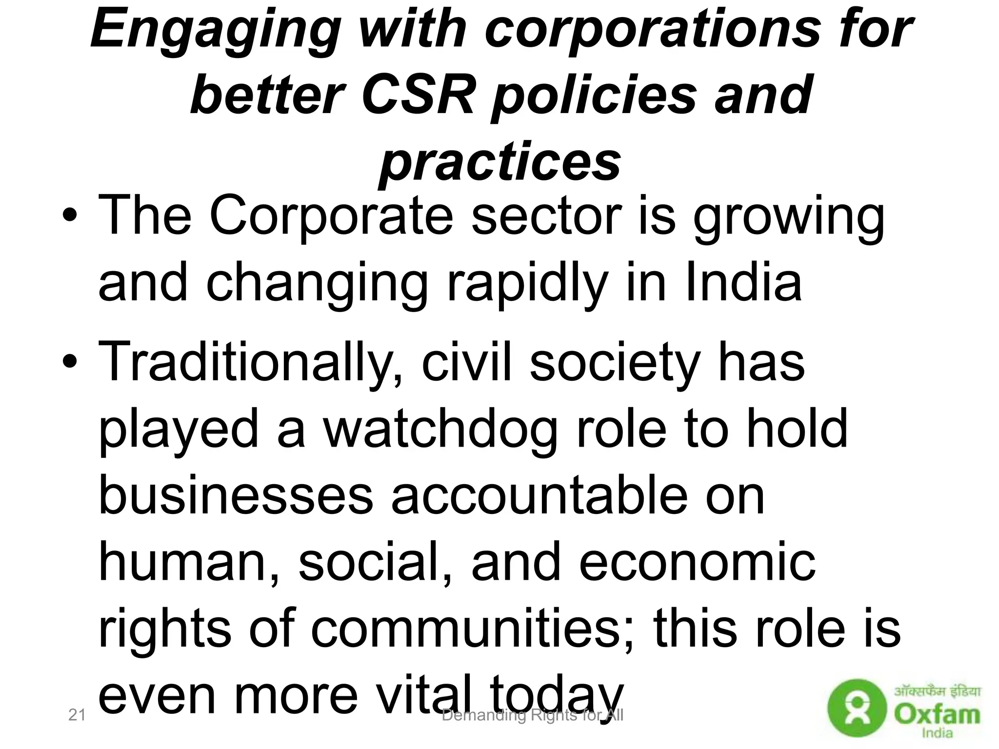 Engaging with corporations for better CSR policies and practicesThe Corporate sector is growing and changing rapidly in IndiaTraditionally, civil society has played a watchdog role to hold businesses accountable on human, social, and economic rights of communities; this role is even more vital todayDemanding Rights for All21
