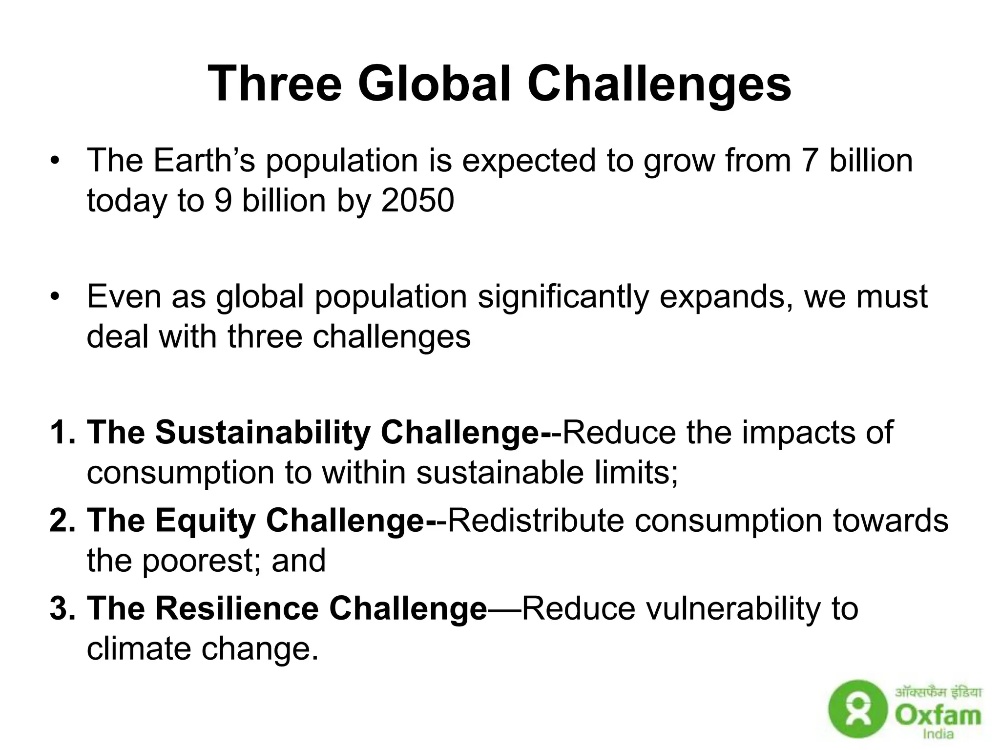 Three Global ChallengesThe Earth’s population is expected to grow from 7 billion today to 9 billion by 2050Even as global population significantly expands, we must deal with three challengesThe Sustainability Challenge--Reduce the impacts of consumption to within sustainable limits; The Equity Challenge--Redistribute consumption towards the poorest; and The Resilience Challenge—Reduce vulnerability to climate change.