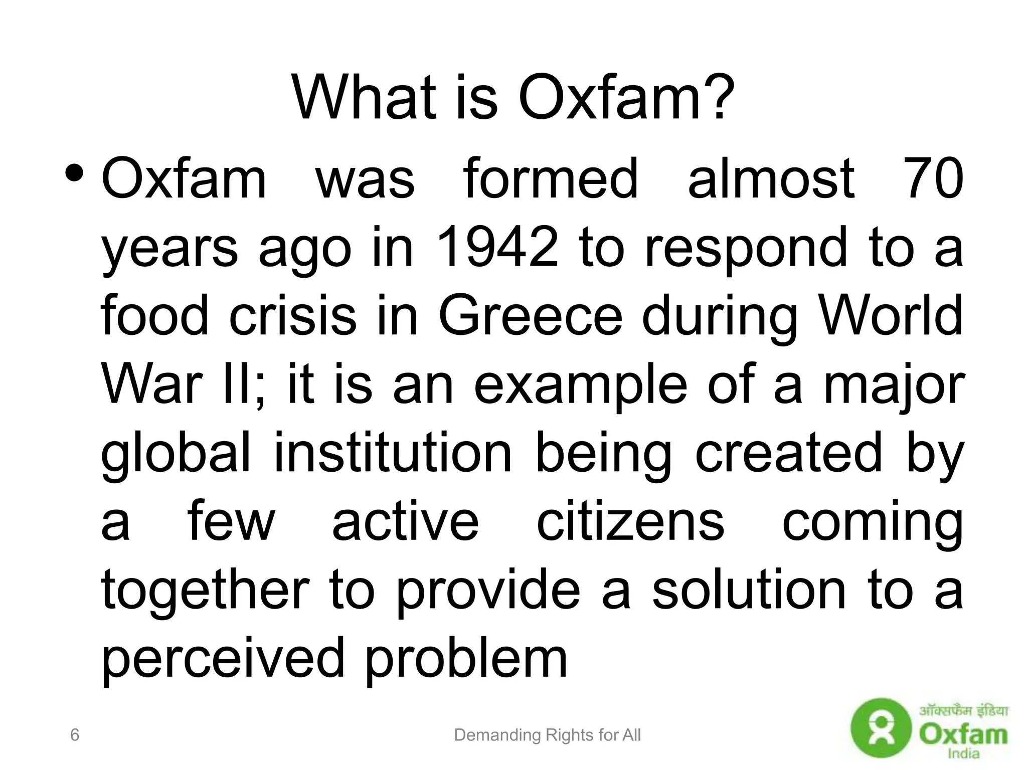 What is Oxfam?Oxfam was formed almost 70 years ago in 1942 to respond to a food crisis in Greece during World War II; it is an example of a major global institution being created by a few active citizens coming together to provide a solution to a perceived problemDemanding Rights for All6