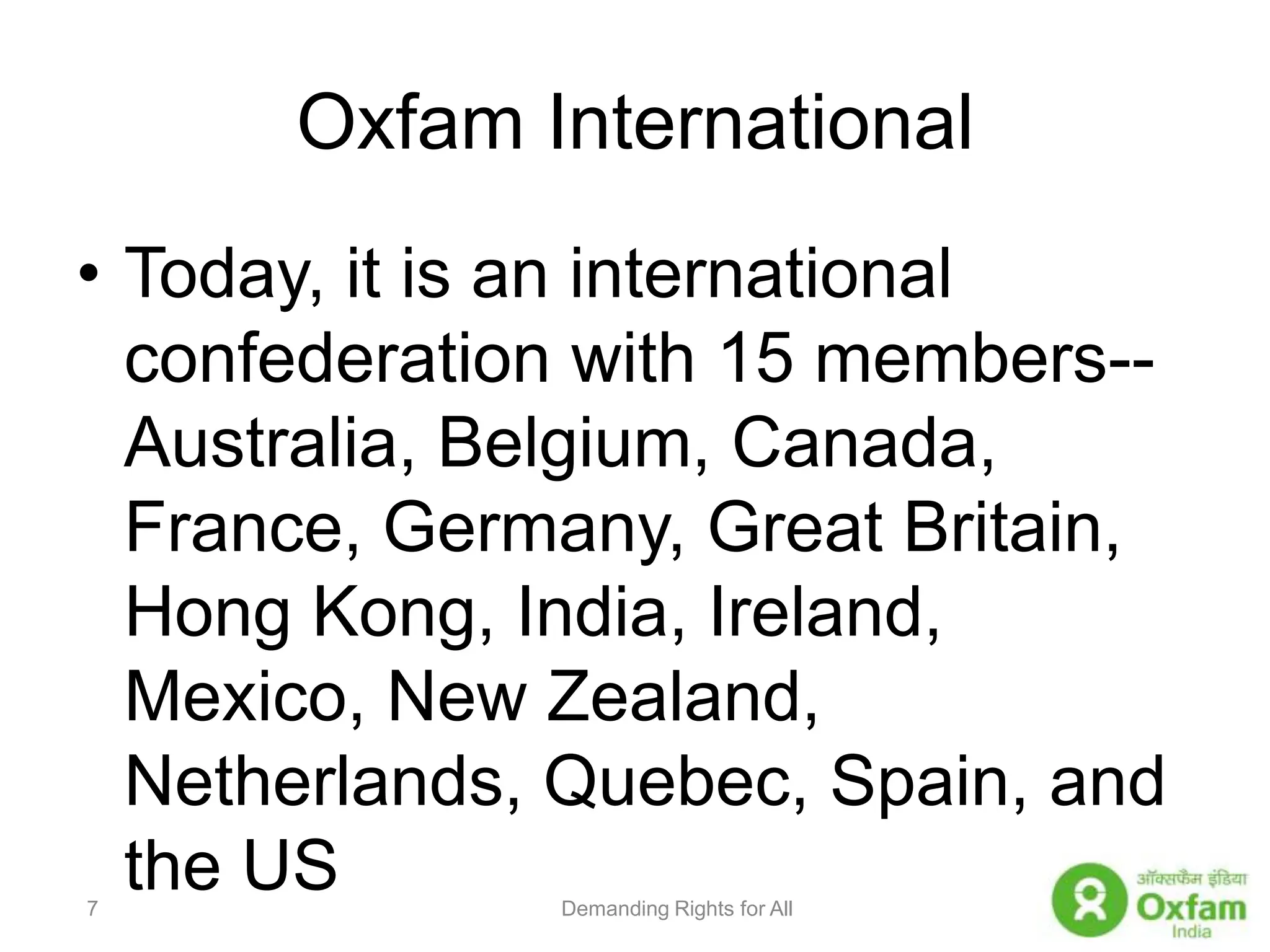 Oxfam InternationalToday, it is an international confederation with 15 members--Australia, Belgium, Canada, France, Germany, Great Britain, Hong Kong, India, Ireland, Mexico, New Zealand, Netherlands, Quebec, Spain, and the USDemanding Rights for All7