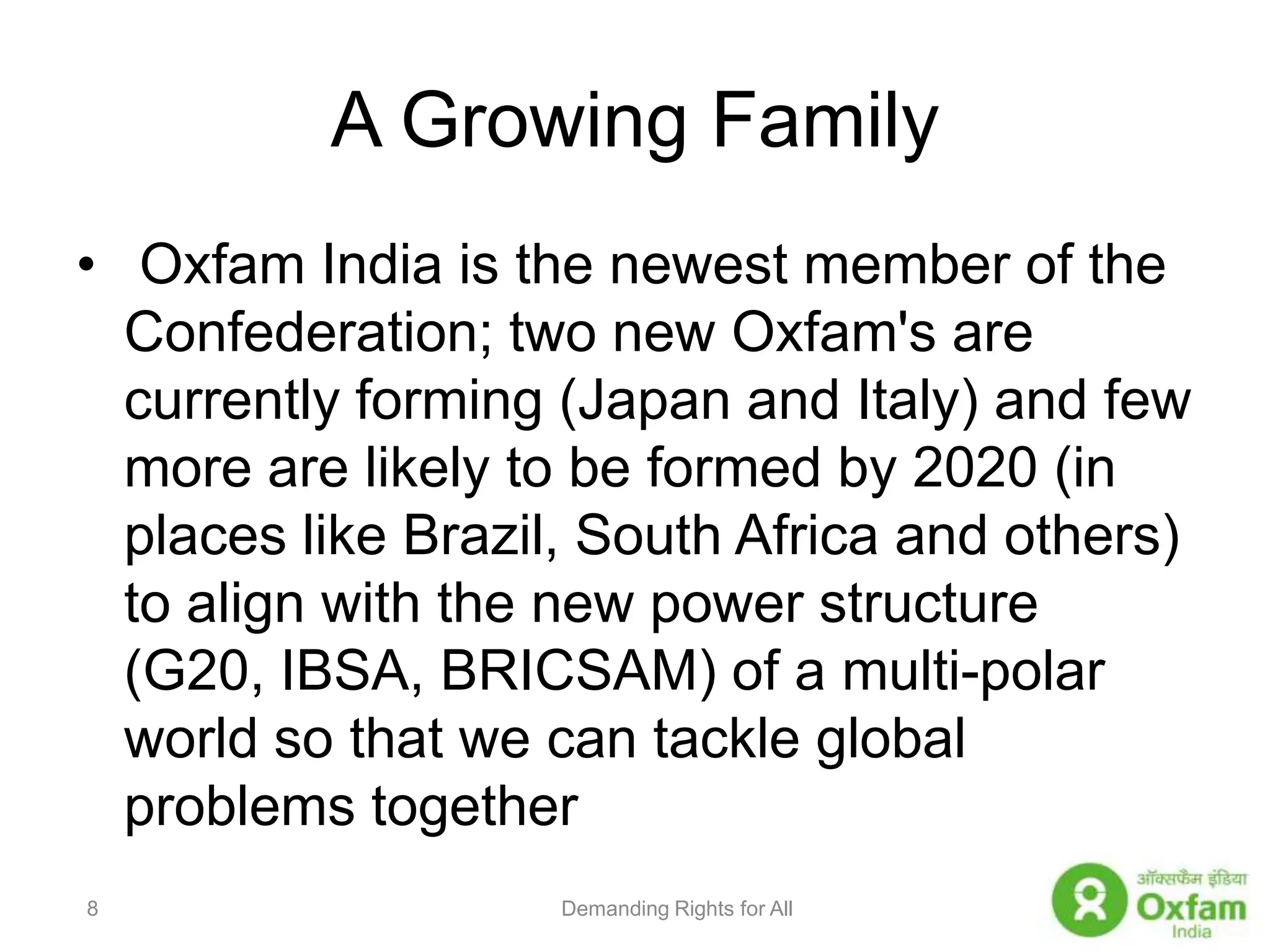 A Growing Family Oxfam India is the newest member of the Confederation; two new Oxfam's are currently forming (Japan and Italy) and few more are likely to be formed by 2020 (in places like Brazil, South Africa and others) to align with the new power structure (G20, IBSA, BRICSAM) of a multi-polar world so that we can tackle global problems togetherDemanding Rights for All8