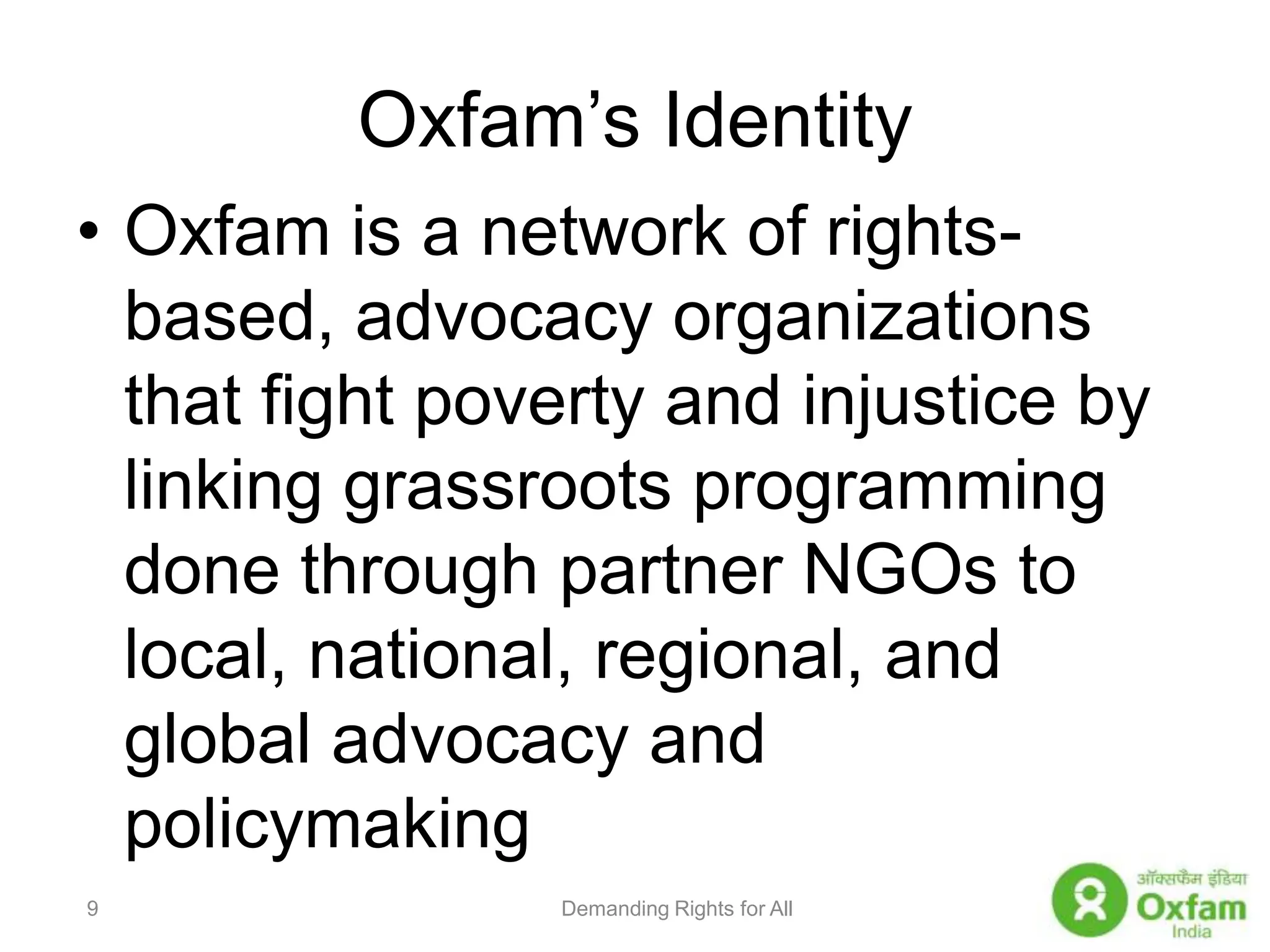Oxfam’s IdentityOxfam is a network of rights-based, advocacy organizations that fight poverty and injustice by linking grassroots programming done through partner NGOs to local, national, regional, and global advocacy and policymakingDemanding Rights for All9