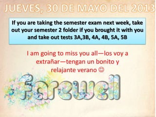If you are taking the semester exam next week, take
out your semester 2 folder if you brought it with you
and take out tests 3A,3B, 4A, 4B, 5A, 5B
I am going to miss you all—los voy a
extrañar—tengan un bonito y
relajante verano 
 