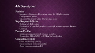 Job Description:
Position:
Manager –Manager/Executive sales for LG electronics
-Designation: Sales
-Division/Business Unit: Marketing/ sales
Key Responsibilities:
-Selling LG Television
-Promotion of new LG products through advertisement, Dealer
-Costing
Desire Profile:
-minimum experience of 5 years in sales
-Education: MBA/MMS or PGDM in Marketing
Competency Skill:
-Good leadership quality
-extraordinary convincing skill
-Good communication skill
 