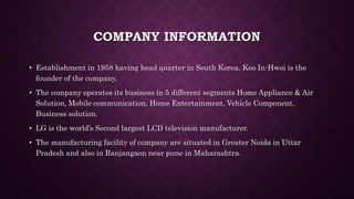 COMPANY INFORMATION
• Establishment in 1958 having head quarter in South Korea. Koo In-Hwoi is the
founder of the company.
• The company operates its business in 5 different segments Home Appliance & Air
Solution, Mobile communication, Home Entertainment, Vehicle Component,
Business solution.
• LG is the world’s Second largest LCD television manufacturer.
• The manufacturing facility of company are situated in Greater Noida in Uttar
Pradesh and also in Ranjangaon near pune in Maharashtra.
 