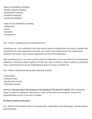 Types of probability sampling
•Simple random sampling
•Systematic sampling
•Stratified sampling
•Clustered sampling
Types of non probability sampling
•Judgement
•Quota
•Snowball
•Convenience
Q 8 - what is sampling and not sampling errors ?
Sampling error - Its a statistical error that occurs when an analyst does not select a sample that
represents the entire population and data. As a result, the result found in the sample don’t
represent the result that would be obtained from the entire population.
Non sampling errors - Its a term used in statistics that refers to an error that occurs during data
collection, causing the data to differ from the true value. It refers to either random or systematic
errors and these errors can be challenging to spot in surveys, samples etc.
Q 9 - What is editing tabulating and validating of data?
•Editing data
•Coding of data
•Clarification of data
•Tabulation of data
Editing is the procedure that improves the quality of the data for coding. With coding the
stage is ready for tabulation. Tabulation is a part of the technical procedure wherein the
classified data are put in the form of tables.
M3 Data analysis techniques
Q 1 - What is multivariate? State its characteristic, applications and advantages, disadvantages
and limitations
 