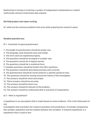 Multivariate is having or involving a number of independent mathematical or statisti
multivariate calculus multivariate data analysis.
M4 field project and report writing
Q 1 what are the common problems that arise while preparing the research report
Random question ans
Q 1 - Essentials of good questionnaire
1. The length of questionnaire should be proper one.
2. The language used should be easy and simple.
3. The term used are explained properly.
4. The questions should be arranged in a proper way.
5. The questions shouts be in logical manner
6. The questions should be in analytical form.
7. Complex questions should be broken into filter questions
8. The questions should be described precisely and correctly.
9. The questionnaire should be constructed for a specific period of time.
10. The questions should be moving around the theme of the investigator.
11. The answers should be short and simple.
12. These answers should be accurate.
13. The answers should be direct one.
14. The answers should be relevant to the problem.
15. The answers should be understand able to everyone of respondents.
Q 2 - What is Hypothesis?
A hypothesis is an assumption that is made based on some evidence. This is the initial point of
any
investigation that translates the research questions into predictions. It includes components
like variable, population and the relation between the variables. A research hypothesis is a
hypothesis that is used to test
 