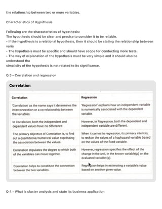 the relationship between two or more variables.
Characteristics of Hypothesis
Following are the characteristics of hypothesis:
The hypothesis should be clear and precise to consider it to be reliable.
• If the hypothesis is a relational hypothesis, then it should be stating the relationship between
varia
• The hypothesis must be specific and should have scope for conducting more tests.
• The way of explanation of the hypothesis must be very simple and it should also be
understood tha
simplicity of the hypothesis is not related to its significance.
Q 3 - Correlation and regression
Q 4 - What is cluster analysis and state its business application
 