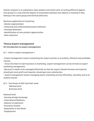 .
.
Cluster analysis is an exploratory data analysis tool which aims at sorting different objects
into groups in a way that the degree of association between two objects is maximal if they
belong to the same group and minimal otherwise.
Business application of clustering.
•Market segmentation
•Analyzing and understanding buyers behavior
•Anomaly detection
•Identification of new product opportunities
•Data reduction
Theory Export management
M1 Introduction to export management
Q 1 - what is export management ?
•Export management means conducting the export activity in an orderly, efficient and profitable
manner.
• Since the heart of each business is marketing, export management can be termed as export
marketing management.
•Because it needs to be managed efficiently so that the export should increase and exporter
should get more profit and importer should get more satisfaction.
• Export management means managing export marketing activity efficiently, smoothly and in an
orderly manner
Q 2 - Two levels of EM? And their need
National level
Business level
National level
•Earning foreign Exchange
•International Relations
•Balance of payments
•Economic Growth
•Reputation in the World
•Employment
 