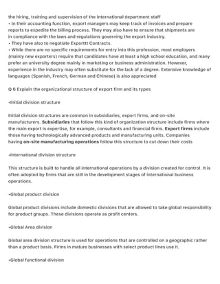 the hiring, training and supervision of the international department staff
• In their accounting function, export managers may keep track of invoices and prepare
reports to expedite the billing process. They may also have to ensure that shipments are
in compliance with the laws and regulations governing the export industry.
• They have also to negotiate Exporttt Contracts.
• While there are no specific requirements for entry into this profession, most employers
(mainly new exporters) require that candidates have at least a high school education, and many
prefer an university degree mainly in marketing or business administration. However,
experience in the industry may often substitute for the lack of a degree. Extensive knowledge of
languages (Spanish, French, German and Chinese) is also appreciated
Q 6 Explain the organizational structure of export firm and its types
•Initial division structure
Initial division structures are common in subsidiaries, export firms, and on-site
manufacturers. Subsidiaries that follow this kind of organization structure include firms where
the main export is expertise, for example, consultants and financial firms. Export firms include
those having technologically advanced products and manufacturing units. Companies
having on-site manufacturing operations follow this structure to cut down their costs
•International division structure
This structure is built to handle all international operations by a division created for control. It is
often adopted by firms that are still in the development stages of international business
operations.
•Global product division
Global product divisions include domestic divisions that are allowed to take global responsibility
for product groups. These divisions operate as profit centers.
•Global Area division
Global area division structure is used for operations that are controlled on a geographic rather
than a product basis. Firms in mature businesses with select product lines use it.
•Global functional division
 