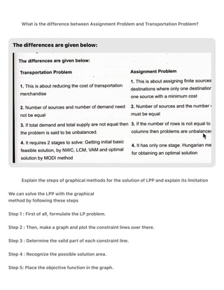 .
.
What is the difference between Assignment Problem and Transportation Problem?
Explain the steps of graphical methods for the solution of LPP and explain its limitation
We can solve the LPP with the graphical
method by following these steps
Step 1 : First of all, formulate the LP problem.
Step 2 : Then, make a graph and plot the constraint lines over there.
Step 3 : Determine the valid part of each constraint line.
Step 4 : Recognize the possible solution area.
Step 5: Place the objective function in the graph.
 