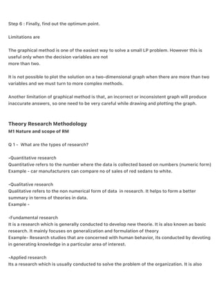 Step 5: Place the objective function in the graph.
Step 6 : Finally, find out the optimum point.
Limitations are
The graphical method is one of the easiest way to solve a small LP problem. However this is
useful only when the decision variables are not
more than two.
It is not possible to plot the solution on a two-dimensional graph when there are more than two
variables and we must turn to more complex methods.
Another limitation of graphical method is that, an incorrect or inconsistent graph will produce
inaccurate answers, so one need to be very careful while drawing and plotting the graph.
Theory Research Methodology
M1 Nature and scope of RM
Q 1 - What are the types of research?
•Quantitative research
Quantitative refers to the number where the data is collected based on numbers (numeric form)
Example - car manufacturers can compare no of sales of red sedans to white.
•Qualitative research
Qualitative refers to the non numerical form of data in research. It helps to form a better
summary in terms of theories in data.
Example -
•Fundamental research
It is a research which is generally conducted to develop new theorie. It is also known as basic
research. It mainly focuses on generalization and formulation of theory
Example- Research studies that are concerned with human behavior, its conducted by devoting
in generating knowledge in a particular area of interest.
•Applied research
Its a research which is usually conducted to solve the problem of the organization. It is also
 