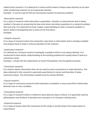 Its a research which is usually conducted to solve the problem of the organization. It is also
called action research. It is deductive in nature whcih means it keeps same theories as its base
while conducting research so as to generate solution.
Example - it can be used to find out conclusion/ solution to business problem.
•Descriptive research
It is a type of research which describes a population, situation or phenomenon that is being
studied. It focuses on answering the how what when and where questions in a research problem
than just why. It is important to have a paper understanding of what a research problem is
about, before investigating why it exists at the first place.
Example-
•Analytic research
It is a type of research where the researcher uses facts or information that is already available
and analyze them ti make a critical evaluation of the material.
•Exploratory research
It is defined as a research used to investigate a problem which is not clearly defined. It is
conducted to have better understanding at the existing problem but usually doesn’t lead to a
conclusive result.
Example- a study into the implications of covid-19 pandemic into the global economy.
•Conclusive research
It is used to obtain information that can be used to reach conclusions to make decisions. The
data collected in this research is generally quantitative in nature and therefore it takes
numerical values. The information needed must be clearly defined.
•Casual research
It is a type of conclusive research which attempts to establish a cause and effect relationship
between two or more variables.
•Conceptual research
It is a type of research which is related to same abstract idea or theory. It is generally used by
philosophers and thinkers to develop new concepts kr to reinspect existing ones.
•Empirical research
It is a type of study where the conclusion of the study is strictly drawn from observation or
experiments.
 