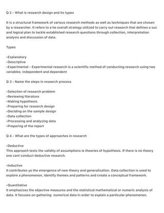Q 2 - What is research design and its types
It is a structural framework of various research methods as well as techniques that are chosen
by a researcher. It refers to a he overall strategy utilized to carry out research that defines a suc
and logical plan to tackle established research questions through collection, interpretation
analysis and discussion of data.
Types
•Explanatory
•Descriptive
•Experimental - Experimental research is a scientific method of conducting research using two
variables: independent and dependent
Q 3 - Name the steps in research process
•Selection of research problem
•Reviewing literature
•Making hypothesis
•Preparing for research design
•Deciding on the sample design
•Data collection
•Processing and analyzing data
•Preparing of the report
Q 4 - What are the types of approaches in research
•Deductive
This approach tests the validity of assumptions ie theories of hypothesis. If there is no theory
one cant conduct deductive research.
•Inductive
It contributes yo the emergence of new theory and generalization. Data collection is used to
explore a phenomenon, identify themes and patterns and create a conceptual framework.
•Quantitative
It emphasizes the objective measures and the statistical mathematical or numeric analysis of
data. It focuses on gathering numerical data in order to explain a particular phenomenon.
 
