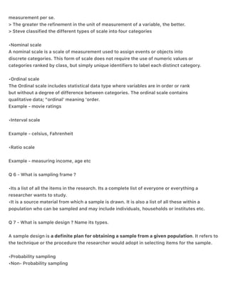 measurement per se.
> The greater the refinement in the unit of measurement of a variable, the better.
> Steve classified the different types of scale into four categories
•Nominal scale
A nominal scale is a scale of measurement used to assign events or objects into
discrete categories. This form of scale does not require the use of numeric values or
categories ranked by class, but simply unique identifiers to label each distinct category.
•Ordinal scale
The Ordinal scale includes statistical data type where variables are in order or rank
but without a degree of difference between categories. The ordinal scale contains
qualitative data; "ordinal' meaning 'order.
Example - movie ratings
•Interval scale
Example - celsius, Fahrenheit
•Ratio scale
Example - measuring income, age etc
Q 6 - What is sampling frame ?
•Its a list of all the items in the research. Its a complete list of everyone or everything a
researcher wants to study.
•It is a source material from which a sample is drawn. It is also a list of all these within a
population who can be sampled and may include individuals, households or institutes etc.
Q 7 - What is sample design ? Name its types.
A sample design is a definite plan for obtaining a sample from a given population. It refers to
the technique or the procedure the researcher would adopt in selecting items for the sample.
•Probability sampling
•Non- Probability sampling
 