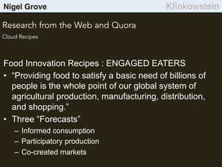 Nigel Grove Klinkowstein
Research from the Web and Quora
Cloud Recipes
Food Innovation Recipes : ENGAGED EATERS
•  “Providing food to satisfy a basic need of billions of
people is the whole point of our global system of
agricultural production, manufacturing, distribution,
and shopping.”
•  Three “Forecasts”
–  Informed consumption
–  Participatory production
–  Co-created markets
 