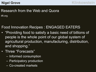Nigel Grove Klinkowstein
Research from the Web and Quora
itft.org
Food Innovation Recipes : ENGAGED EATERS
• “Providing food to satisfy a basic need of billions of
people is the whole point of our global system of
agricultural production, manufacturing, distribution,
and shopping.”
• Three “Forecasts”
– Informed consumption
– Participatory production
– Co-created markets
 