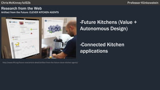 Chris McKinney fa102b Professor Klinkowstein
Research from the Web
Artifact from the Future: CLEVER KITCHEN AGENTS
-Future Kitchens (Value +
Autonomous Design)
-Connected Kitchen
applications
http://www.iftf.org/future-now/article-detail/artifact-from-the-future-clever-kitchen-agents/
 