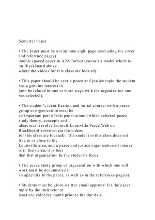 Semester Paper
• The paper must be a minimum eight page (excluding the cover
and reference pages)
double spaced paper in APA format (consult a model which is
on Blackboard above
where the videos for this class are located).
• This paper should be over a peace and justice topic the student
has a genuine interest in
(and be related in one or more ways with the organization one
has selected).
• The student’s identification and initial contact with a peace
group or organization must be
an important part of this paper around which selected peace
study theory, concepts and
ideas must revolve (consult Louisville Peace Web on
Blackboard above where the videos
for this class are located). If a student in this class does not
live in or close to the
Louisville area, and a peace and justice organization of interest
is in their area, it is best
that that organization be the student’s focus.
• The peace study group or organization with which one will
work must be documented in
an appendix to the paper, as well as in the references page(s).
• Students must be given written email approval for the paper
topic by the instructor at
least one calendar month prior to the due date.
 