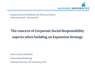 Business Research Methods and Theory of Science 	Semester project - Examination  The concern of Corporate Social Responsibility aspects when building an Expansion Strategy Simona-Diana Saptebani 	International Marketing 	Aalborg University, 18th of January, 2011 