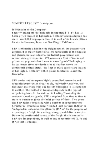 SEMESTER PROJECT Description
Introduction to the Company:
Security Transport Professionals Incorporated (STP), has its
home office located in Lexington, Kentucky and in addition has
more than 3,000 employees located in each of its branch offices
located in Houston, Texas and San Diego, California.
STP is primarily a nationwide freight hauler. Its customer are
comprised of major market retailers particularly in the medical
and pharmaceutical industry, the federal government, and
several state governments. STP operates a fleet of trucks and
private cargo planes that it uses to move “goods” belonging to
its customers from one destination to another across the
continental United States. Its fleet of truck carriers are located
in Lexington, Kentucky with it planes located in Louisville,
Kentucky.
STP carries and transports highly controlled, narcotics and
scheduled prescription drugs, toxic, radioactive, nuclear, and
top secret materials from one facility belonging to its customer
to another. The method of transport depends on the type of
cargo being hauled. In addition to hauling/forwarding its
customers products/goods, STP is required from time to time to
store its customer goods for brief periods of time. Two years
ago STP began contracting with a number of subcontractors
hereafter referred to as either “limited joint partners (LJPs)” or
“independent subcontractor alliances (ISAs)” for the purpose of
expanding its freight forwarding, storage, and delivery service.
Due to the confidential nature of the freight that it transports,
STP vets its employees, as well as any subcontractors (LJPs and
ISAs) that it engages.
 