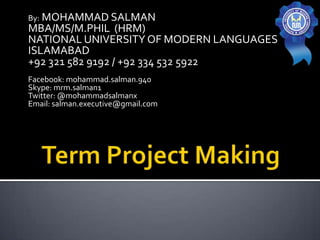 By: MOHAMMAD SALMAN
MBA/MS/M.PHIL (HRM)
NATIONAL UNIVERSITY OF MODERN LANGUAGES
ISLAMABAD
+92 321 582 9192 / +92 334 532 5922
Facebook: mohammad.salman.940
Skype: mrm.salman1
Twitter: @mohammadsalmanx
Email: salman.executive@gmail.com
 