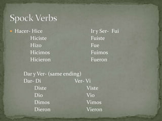 Hacer- HiceIr y Ser-  FuiHicisteFuisteHizoFueHicimosFuimosHicieronFueronDar y Ver- (same ending)Dar- Di			Ver- ViDisteVisteDioVioDimosVimosDieronVieronSpock Verbs