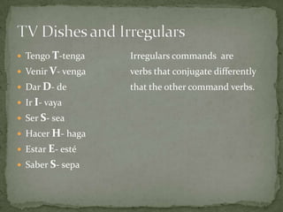 TengoT-tenga		Irregulars commands  are VenirV- venga		verbs that conjugate differentlyDar D- de			that the other command verbs.IrI- vayaSer S- seaHacerH- hagaEstarE- estéSaber S- sepaTV Dishes and Irregulars