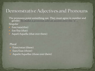 Demonstrative Adjectives and PronounsThe pronouns point something out. They must agree in number and gender. To make a pronoun add an accent over the “e” .SingularEste/esta(this)Ese/Esa (that)Aquel/Aquella (that over there)PluralEstes/estas (these)Eses/Esas (those)Aquels/Aquellas (those over there)