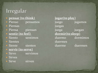 Irregularpensar (to think)	jugar(to play)PiensopensamosjuegojugamosPiensasjuegasPiensapiensanjuegajuegansentir (to feel) dormir(to sleep)SientosentimosduermodormimosSientesduermesSientesientenduermeduermenservir (to serve) SirvoservimosSirvesSirvesirven