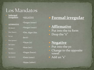 Los MandatosInformal irregularsAFFIRMATIVEDi (decir)Haz (hacer)Ve (ir)Pon (poner)Sal (salir)Sé (ser)Ten (tener)Ven (venir)Formal irregularAffirmativePut into the tu formDrop the “s”NegativePut into the yoChange to the opposite vowelAdd an “s”NEGATIVE