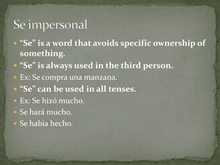 “Se” is a word that avoids specific ownership of something.“Se” is always used in the third person.Ex: Se compraunamanzana.“Se” can be used in all tenses.Ex: Se hizó mucho.Se hará mucho.Se habíahecho.Se impersonal