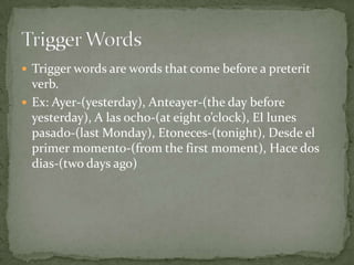 Trigger words are words that come before a preterit verb.Ex: Ayer-(yesterday), Anteayer-(the day before yesterday), A lasocho-(at eight o’clock), El lunespasado-(last Monday), Etoneces-(tonight), Desde el primer momento-(from the first moment), Hace dos dias-(two days ago)Trigger Words