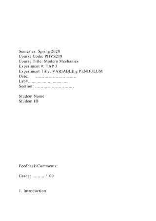 Semester: Spring 2020
Course Code: PHYS218
Course Title: Modern Mechanics
Experiment #: TAP 3
Experiment Title: VARIABLE g PENDULUM
Date: ………………………..
Lab#................................
Section: ……………………….
Student Name
Student ID
Feedback/Comments:
Grade: …….. /100
1. Introduction
 