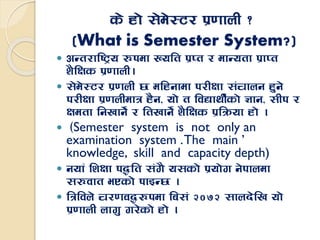 s] xf] ;]d]:6/ k|0ffnL <
(What is Semester System?)
 cGt/fli6«o ?kdf Volt k|Kt / dfGotf k|fKt
z}lIfs k|0ffnL.
 ;]d]:6/ k|0fnL 5 dlxgfdf k/LIff ;+rfng x'g]
k/LIff k|0fnLdfq x}g, of] t ljBfyL{sf] 1fg, ;Lk /
Ifdtf lgvfg]{ / ltvfg]{ z}lIfs k|lqmof xf] .
 -Semester system is not only an
examination system .The main ’
knowledge, skill and capacity depth)
 gofF lzIff k4lt ;+u} o;sf] k|of]u g]kfndf
;?jft ePsf] kfOG5 .
 lqljn] r/0fj4?kdf la;+ @)&@ ;fnb]lv of]
k|0ffnL nfu' u/]sf] xf] .
 