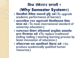 lsg ;]d]:6/ k|0ffnL <
(Why Semester System?)
 ljBfyL{sf] z}lIfs pknJwL a[l4 ug{ -To upgrade
academic performance of learner)
 cGt/fli6«o :t/ cg';f/sf] ljZjljBfno lzIff
k|bfg ug{ .-To meet international standard of
university education.)
 k/Dk/fut lzIf0f k|lqmofnfO{ cfw'lgs gjk|jt{g
åf/f lj:yfkg ug{ .-To replace traditional
(telling /selling ) teaching learning process by
latest innovation of education.)
 k|l1s?kdf bIf hgzlQmsf] ljsfz ug{ . -to
produce academically qualified human
resources.)
 