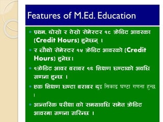 Features of M.Ed. Education
 k|yd, bf];|f] / t];|f] ;]d]:6/ !* qm]l86 cfj/sf
(Credit Hours) x'g]5g .
 / rf}yf] ;]d]:6/ !% qm]l86 cfj/sf] (Credit
Hours) x'g]5.
 !qm]l86 cfj/ a/fa/ !^ lzIf0f 306fsf] cjlw
u0fgf x'G5 .
 Ps lzIf0f 306f a/fa/ b'O l;sfO 306f u0fgf x'G5
.
 cfGtl/s k/LIff sf] ;dofjlw ;d]t qm]l86
cfj/df u0fgf ul/G5 .
 