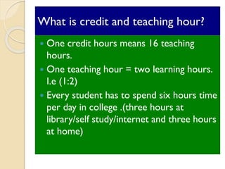 What is credit and teaching hour?
 One credit hours means 16 teaching
hours.
 One teaching hour = two learning hours.
I.e (1:2)
 Every student has to spend six hours time
per day in college .(three hours at
library/self study/internet and three hours
at home)
 