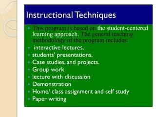 Instructional Techniques
 This program is based on the student-centered
learning approach. The general teaching
methodology of the program includes:
 interactive lectures,
 students’ presentations,
 Case studies, and projects.
 Group work
 lecture with discussion
 Demonstration
 Home/ class assignment and self study
 Paper writing
 