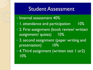 Student assessment
 Internal assessment 40%
 1. attendance and participation 10%
 2. First assignment (book review/ written
assignment/ quizes) 10%
 3. second assignment (paper writing and
presentation) 10%
 4.Third assignment (written test 1 or2)
10%
Student Assessment
 