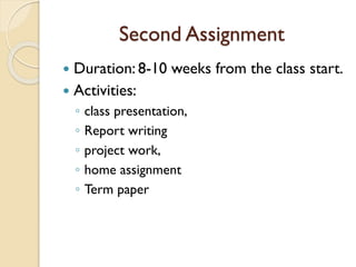 Second Assignment
 Duration: 8-10 weeks from the class start.
 Activities:
◦ class presentation,
◦ Report writing
◦ project work,
◦ home assignment
◦ Term paper
 