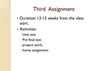 Third Assignment
 Duration: 13-15 weeks from the class
start.
 Activities:
◦ Unit test
◦ Pre final test
◦ project work,
◦ home assignment
 