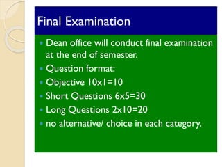 Final Examination
 Dean office will conduct final examination
at the end of semester.
 Question format:
 Objective 10x1=10
 Short Questions 6x5=30
 Long Questions 2x10=20
 no alternative/ choice in each category.
 