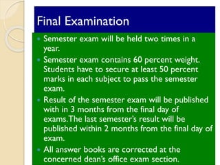 Final Examination
 Semester exam will be held two times in a
year.
 Semester exam contains 60 percent weight.
Students have to secure at least 50 percent
marks in each subject to pass the semester
exam.
 Result of the semester exam will be published
with in 3 months from the final day of
exams.The last semester’s result will be
published within 2 months from the final day of
exam.
 All answer books are corrected at the
concerned dean’s office exam section.
 