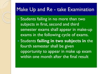 Make Up and Re - take Examination
 Students failing in no more than two
subjects in first, second and third
semester exams shall appear in make-up
exams in the following cycle of exams.
 Students failing in two subjects in the
fourth semester shall be given
opportunity to appear in make up exam
within one month after the final result
 